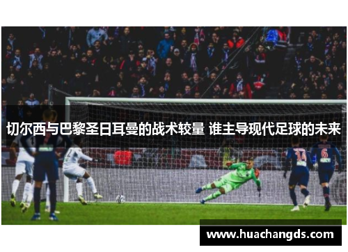 切尔西与巴黎圣日耳曼的战术较量 谁主导现代足球的未来
