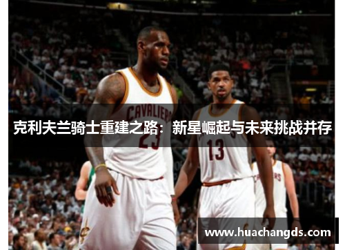 克利夫兰骑士重建之路：新星崛起与未来挑战并存