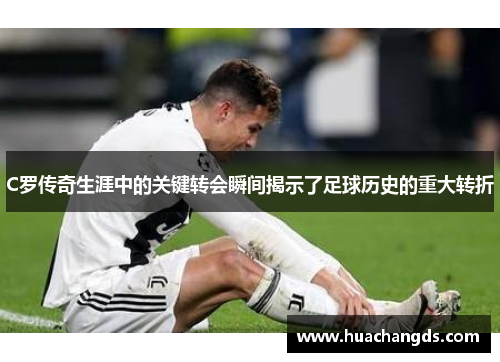C罗传奇生涯中的关键转会瞬间揭示了足球历史的重大转折